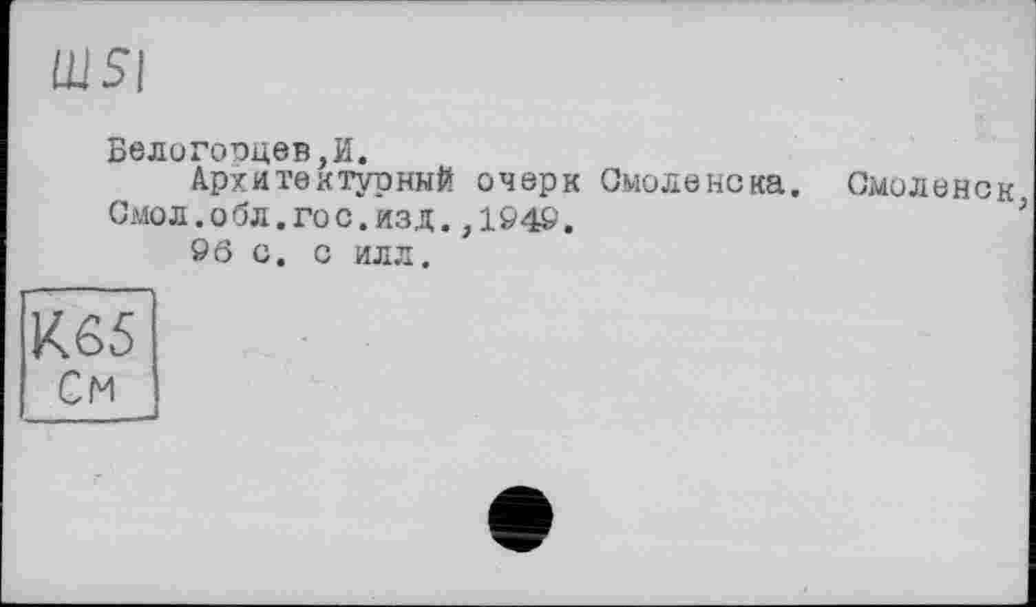 ﻿Ш5|
Белогооцев ,И.
Архитектурный очерк Смоленска. Смоленск
Смол.обл.гос.изд.,104©.	3
96 С. С ИЛЛ.
К65
См